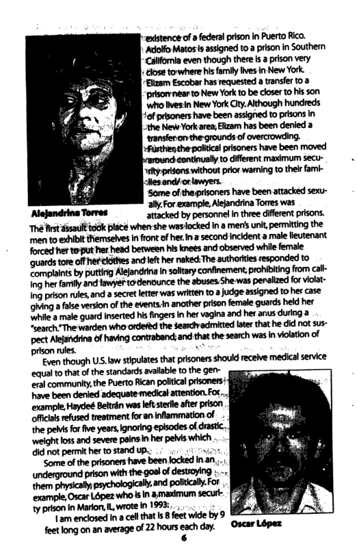 existence of a federal prison in Puerto Rico. Adolfo Matos s assigned to a prison in Southern ‘Callfornia even though there is a prison very | close towhere his family ives in New York. Eltzam Escobar has requested a transfer t0 2 ‘prisorvnear to New York to be closer to his son ‘who lives:in New York City. Although hundreds of prisoners have been assigned to prisons in ;the New York area;Elizam has been denied a transfecon the grounds of overcrowding. +Furthen the-politicsl prisoners have been moved ound continually to difierent maximum secu- ety:prisons without prior waming to their fami- attacked by personnel In three difirent prisons. The st dssauifteidk e when she wasiocked In a men’s unit, permitting the men to exhiblt themselves in front of her Ina second incident a male leutenant forced her torput her head between his knees and observed while female ‘quardstore offherclothes and lef her nekeck The authortes responded to Complaints by putting Alejandrina in soltasy confinement, prohibiting from cal- Ing her family and fawyer to-denounce the sbuses She was penaized for violat- Ing prison rules, and a secret letter was written to a judge assigned to her case giving a false version of the events.In anather prison female guards held her Whie 3 male guard Inserted his fingers in her vagina and her anus during a “search"The warden who ordered the Searchvadmitted late that he did not sus- pect Alejatdring of having contraband; and that the search was in violation of prison rules. ,~ Even though US.law stipulates that pisoners should recelve medical service equal to that of the standards avalable to the gen- eral community,the Puerto Rican politcal prisomers: have been denied adequate medical attention.Fot .. example,Hayde Beltrén was lefserlle after prison offcals refused treatment for an nflammation of the peMis for five years,ignoring episodes of drastic.. ‘weight loss and severe pains in her pelvis which. did not permit her to stand up.: ik ‘Some of the prisoners have been locked inan,, underground prison with the goal of destioying .- them physically psychologicaly, and polically.For ‘example,Oscar Lopez who & In & madmum secut- ty prison In Marion, I wrote in 1993, , k | am enclosed In a cell that Is 8 feet wide by 9 feet long on an average of 22 hours each day. Oscar Lopex 6